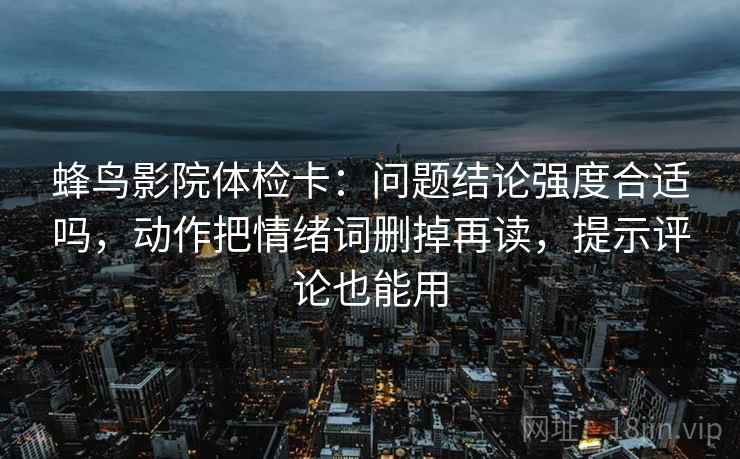 蜂鸟影院体检卡：问题结论强度合适吗，动作把情绪词删掉再读，提示评论也能用