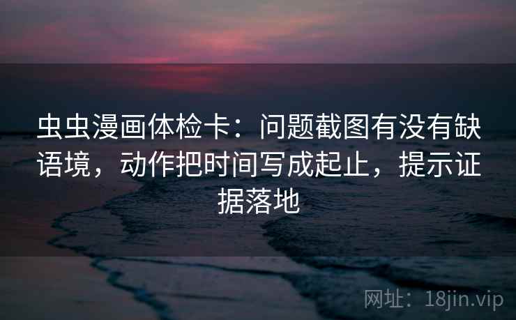 虫虫漫画体检卡：问题截图有没有缺语境，动作把时间写成起止，提示证据落地