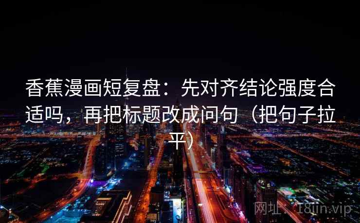 香蕉漫画短复盘：先对齐结论强度合适吗，再把标题改成问句（把句子拉平）