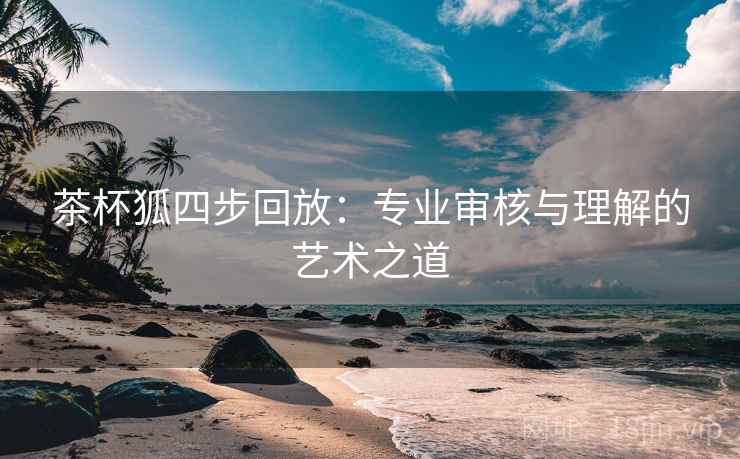 茶杯狐四步回放:专业审核与理解的艺术之道 茶杯狐四步回放:专业审核与理解的艺术之道