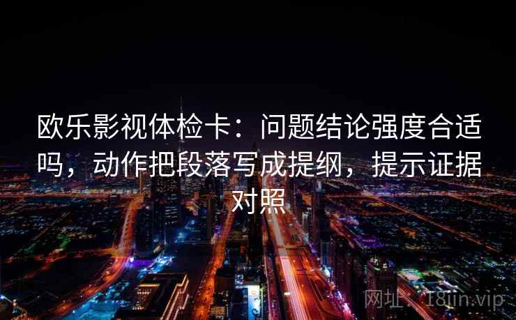欧乐影视体检卡:问题结论强度合适吗,动作把段落写成提纲,提示证据对照 欧乐影视体检卡:问题结论强度合适吗,动作把段落写成提纲,提示证据对照