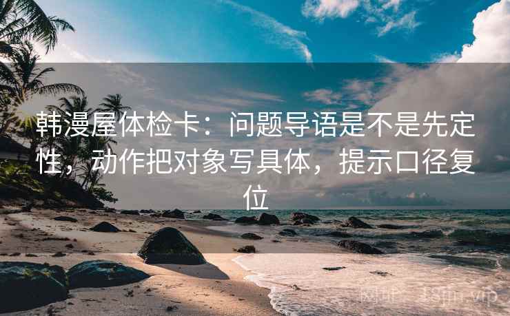 韩漫屋体检卡:问题导语是不是先定性,动作把对象写具体,提示口径复位 韩漫屋体检卡:问题导语是不是先定性,动作把对象写具体,提示口径复位