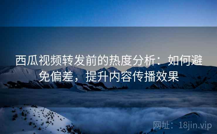 西瓜视频转发前的热度分析:如何避免偏差,提升内容传播效果 西瓜视频转发前的热度分析:如何避免偏差,提升内容传播效果
