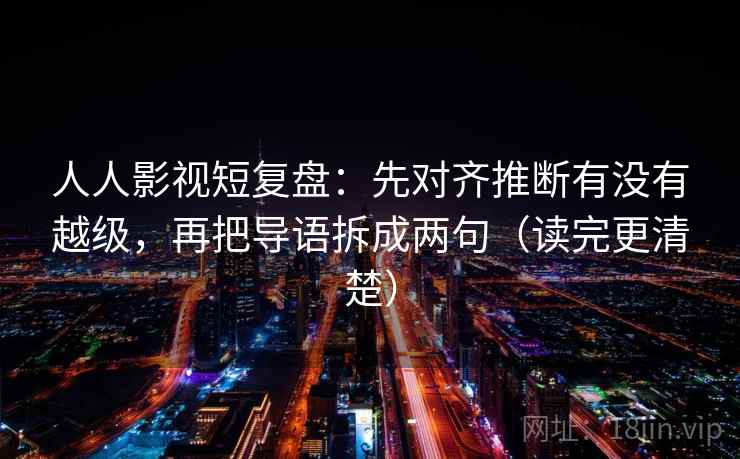 人人影视短复盘:先对齐推断有没有越级,再把导语拆成两句(读完更清楚) 人人影视短复盘:先对齐推断有没有越级,再把导语拆成两句(读完更清楚)
