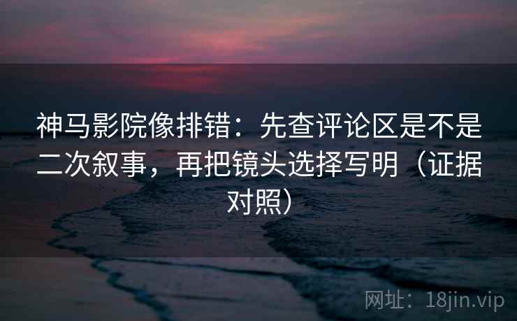 神马影院像排错:先查评论区是不是二次叙事,再把镜头选择写明(证据对照) 神马影院像排错:先查评论区是不是二次叙事,再把镜头选择写明(证据对照)